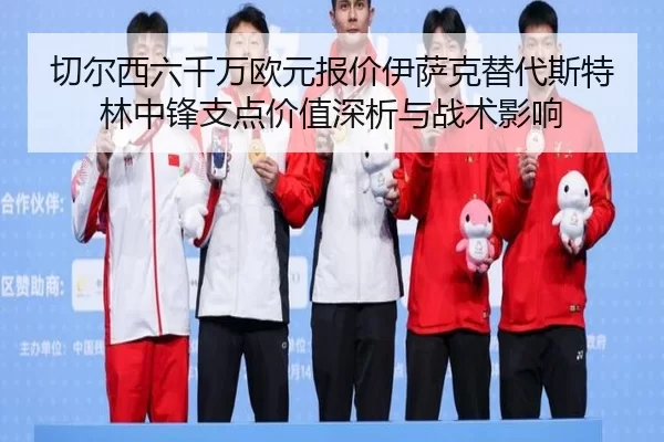 切尔西六千万欧元报价伊萨克替代斯特林中锋支点价值深析与战术影响